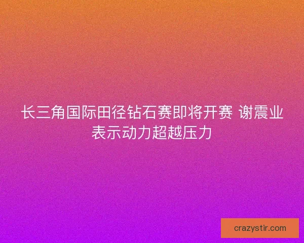 长三角国际田径钻石赛即将开赛 谢震业表示动力超越压力
