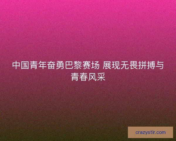 中国青年奋勇巴黎赛场 展现无畏拼搏与青春风采