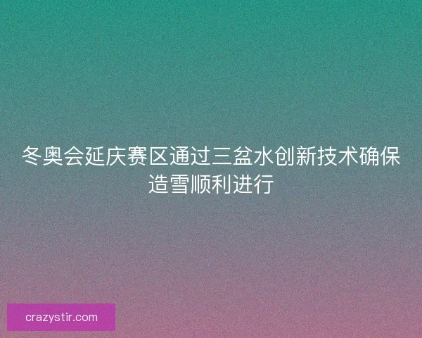 冬奥会延庆赛区通过三盆水创新技术确保造雪顺利进行