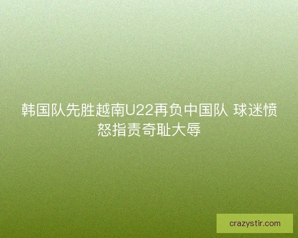 韩国队先胜越南U22再负中国队 球迷愤怒指责奇耻大辱