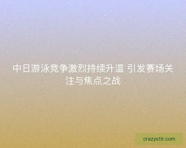 中日游泳竞争激烈持续升温 引发赛场关注与焦点之战
