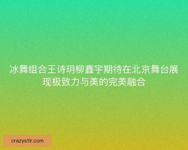 冰舞组合王诗玥柳鑫宇期待在北京舞台展现极致力与美的完美融合