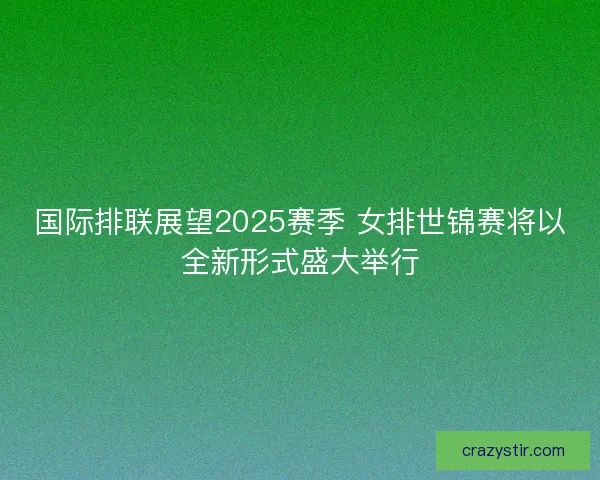 国际排联展望2025赛季 女排世锦赛将以全新形式盛大举行