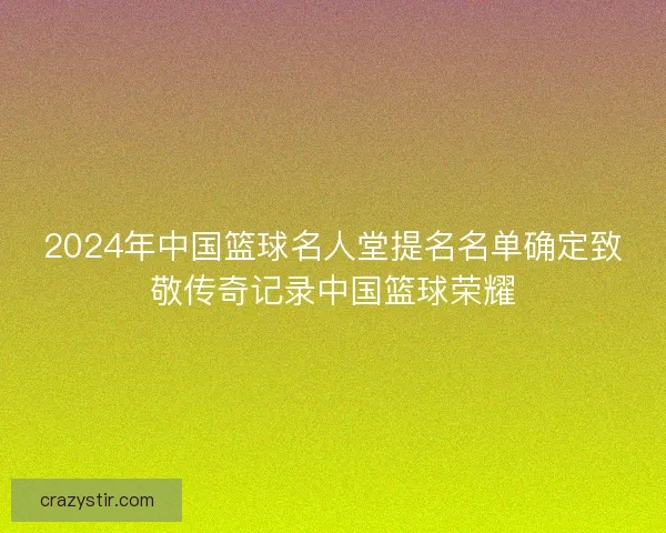 2024年中国篮球名人堂提名名单确定致敬传奇记录中国篮球荣耀