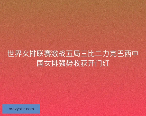 世界女排联赛激战五局三比二力克巴西中国女排强势收获开门红