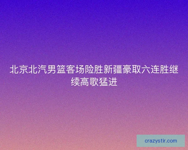 北京北汽男篮客场险胜新疆豪取六连胜继续高歌猛进