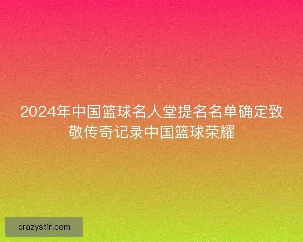 2024年中国篮球名人堂提名名单确定致敬传奇记录中国篮球荣耀