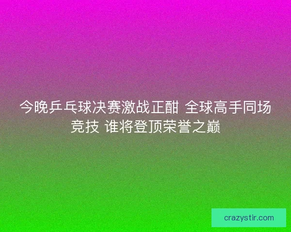 今晚乒乓球决赛激战正酣 全球高手同场竞技 谁将登顶荣誉之巅