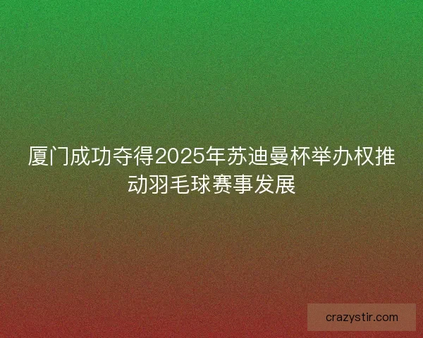 厦门成功夺得2025年苏迪曼杯举办权推动羽毛球赛事发展
